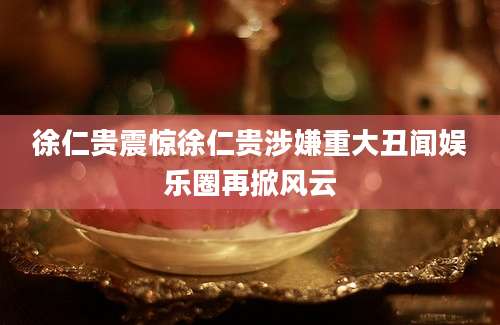 徐仁贵震惊徐仁贵涉嫌重大丑闻娱乐圈再掀风云