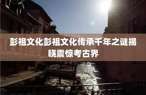 彭祖文化彭祖文化传承千年之谜揭晓震惊考古界