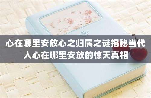 心在哪里安放心之归属之谜揭秘当代人心在哪里安放的惊天真相
