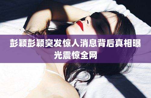 彭颖彭颖突发惊人消息背后真相曝光震惊全网