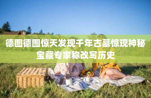 德图德图惊天发现千年古墓惊现神秘宝藏专家称改写历史