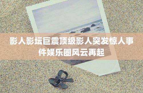 影人影坛巨震顶级影人突发惊人事件娱乐圈风云再起