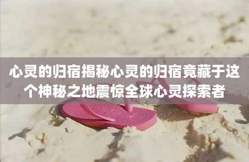 心灵的归宿揭秘心灵的归宿竟藏于这个神秘之地震惊全球心灵探索者