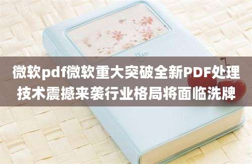 微软pdf微软重大突破全新PDF处理技术震撼来袭行业格局将面临洗牌