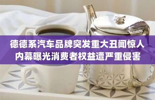 德德系汽车品牌突发重大丑闻惊人内幕曝光消费者权益遭严重侵害