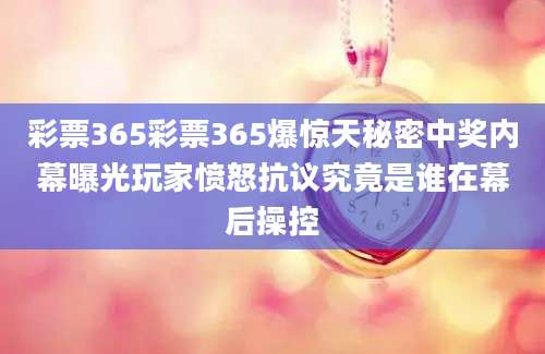 彩票365彩票365爆惊天秘密中奖内幕曝光玩家愤怒抗议究竟是谁在幕后操控