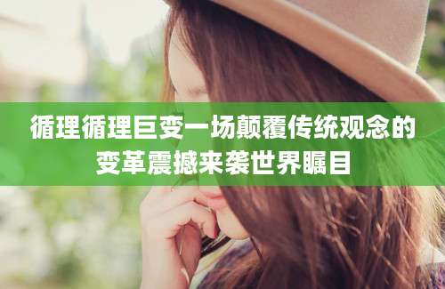 循理循理巨变一场颠覆传统观念的变革震撼来袭世界瞩目