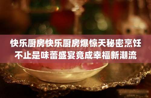 快乐厨房快乐厨房爆惊天秘密烹饪不止是味蕾盛宴竟成幸福新潮流
