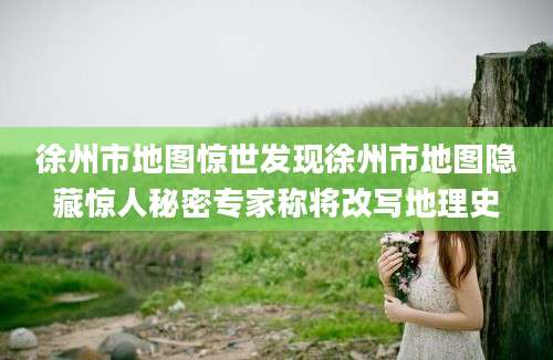 徐州市地图惊世发现徐州市地图隐藏惊人秘密专家称将改写地理史