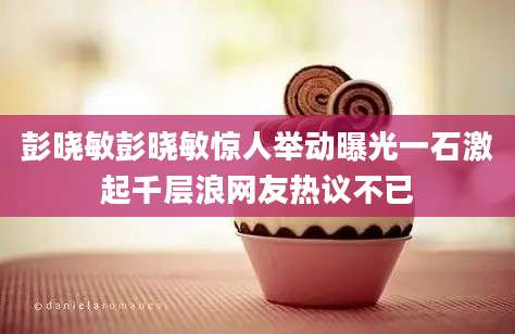 彭晓敏彭晓敏惊人举动曝光一石激起千层浪网友热议不已