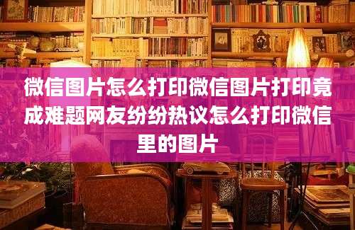 微信图片怎么打印微信图片打印竟成难题网友纷纷热议怎么打印微信里的图片