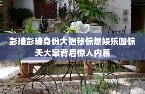 彭瑞彭瑞身份大揭秘惊爆娱乐圈惊天大案背后惊人内幕