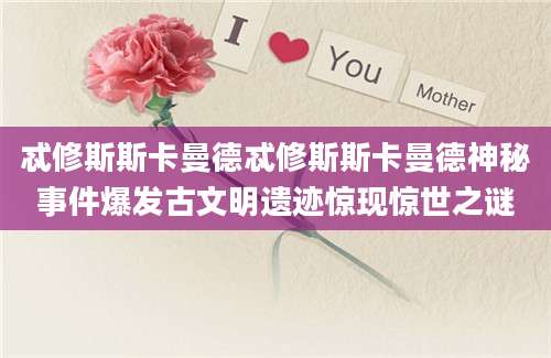 忒修斯斯卡曼德忒修斯斯卡曼德神秘事件爆发古文明遗迹惊现惊世之谜