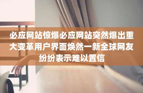 必应网站惊爆必应网站突然爆出重大变革用户界面焕然一新全球网友纷纷表示难以置信