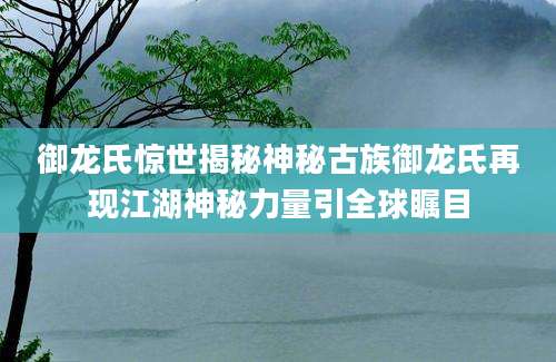 御龙氏惊世揭秘神秘古族御龙氏再现江湖神秘力量引全球瞩目