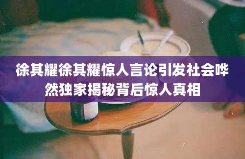 徐其耀徐其耀惊人言论引发社会哗然独家揭秘背后惊人真相