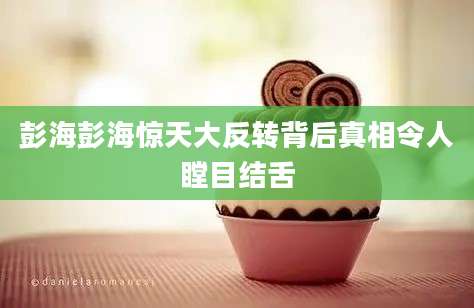 彭海彭海惊天大反转背后真相令人瞠目结舌