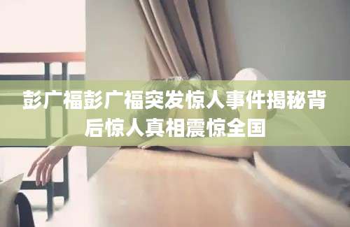 彭广福彭广福突发惊人事件揭秘背后惊人真相震惊全国
