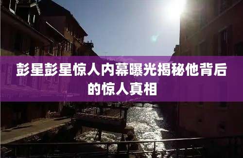 彭星彭星惊人内幕曝光揭秘他背后的惊人真相