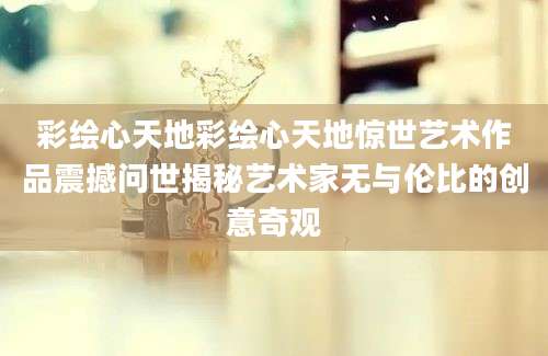 彩绘心天地彩绘心天地惊世艺术作品震撼问世揭秘艺术家无与伦比的创意奇观