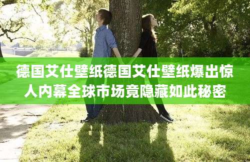 德国艾仕壁纸德国艾仕壁纸爆出惊人内幕全球市场竟隐藏如此秘密