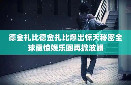 德金扎比德金扎比爆出惊天秘密全球震惊娱乐圈再掀波澜