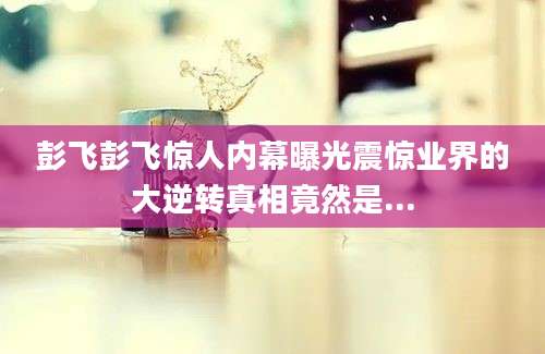 彭飞彭飞惊人内幕曝光震惊业界的大逆转真相竟然是...