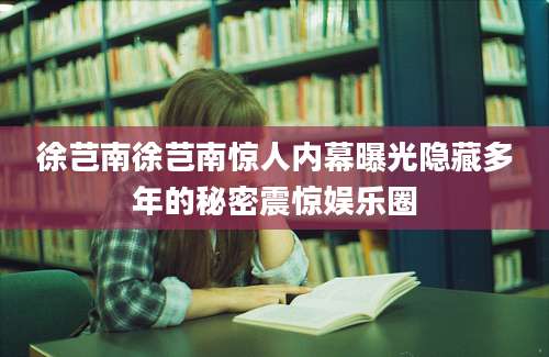 徐芑南徐芑南惊人内幕曝光隐藏多年的秘密震惊娱乐圈